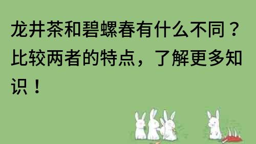 龍井茶和碧螺春有什么不同？比較兩者的特點，了解更多知識！