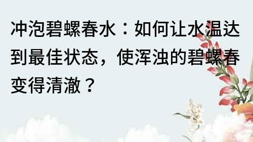 沖泡碧螺春水：如何讓水溫達到最佳狀態，使渾濁的碧螺春變得清澈？