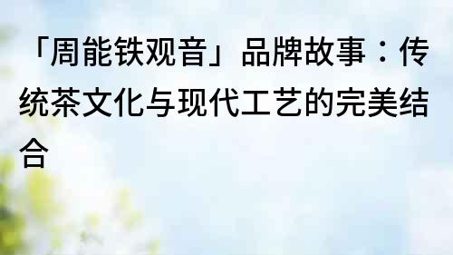「周能鐵觀音」品牌故事：傳統茶文化與現代工藝的完美結合