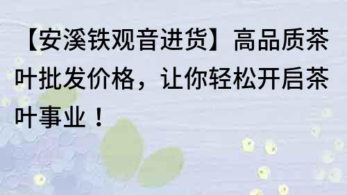【安溪鐵觀音進貨】高品質(zhì)茶葉批發(fā)價格，讓你輕松開啟茶葉事業(yè)！