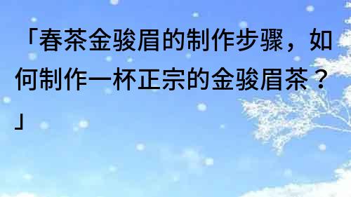 「春茶金駿眉的制作步驟，如何制作一杯正宗的金駿眉茶？」