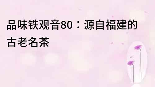 品味鐵觀音80：源自福建的古老名茶