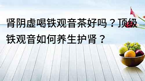 腎陰虛喝鐵觀音茶好嗎？頂級鐵觀音如何養生護腎？