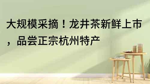 大規模采摘!龍井茶新鮮上市,品嘗正宗杭州特產