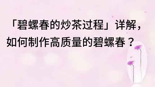 「碧螺春的炒茶過程」詳解，如何制作高質(zhì)量的碧螺春？