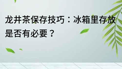 龍井茶保存技巧：冰箱里存放是否有必要？
