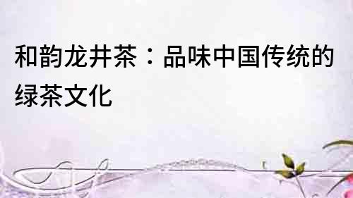 和韻龍井茶：品味中國(guó)傳統(tǒng)的綠茶文化