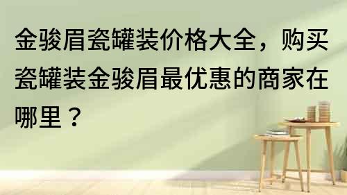 金駿眉瓷罐裝價格大全，購買瓷罐裝金駿眉最優惠的商家在哪里？