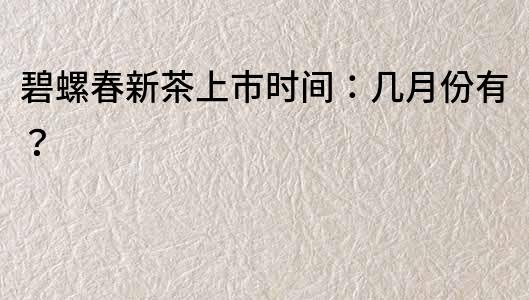 碧螺春新茶上市時(shí)間：幾月份有？