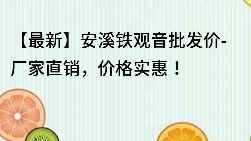 【最新】安溪鐵觀音批發(fā)價-廠家直銷，價格實惠！