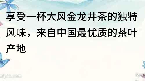 享受一杯大風金龍井茶的獨特風味，來自中國最優質的茶葉產地