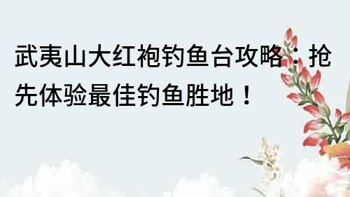 武夷山大紅袍釣魚臺攻略：搶先體驗最佳釣魚勝地！
