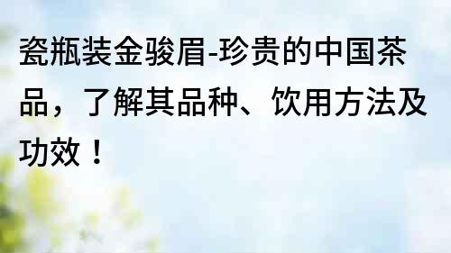瓷瓶裝金駿眉-珍貴的中國茶品，了解其品種、飲用方法及功效！