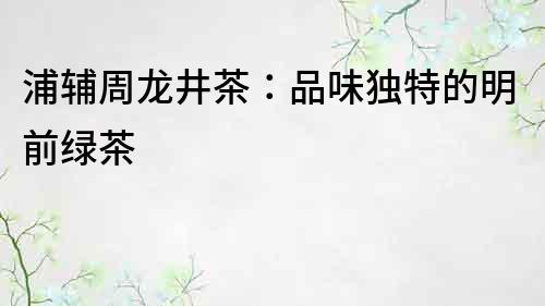 浦輔周龍井茶：品味獨特的明前綠茶