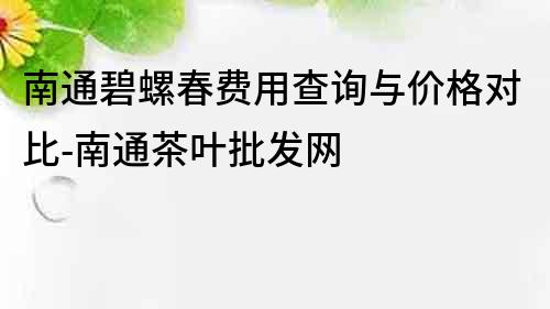 南通碧螺春費用查詢與價格對比-南通茶葉批發網