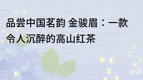 品嘗中國茗韻 金駿眉：一款令人沉醉的高山紅茶