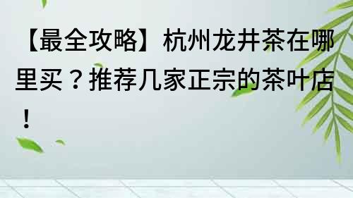 【最全攻略】杭州龍井茶在哪里買？推薦幾家正宗的茶葉店！
