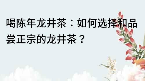喝陳年龍井茶：如何選擇和品嘗正宗的龍井茶？