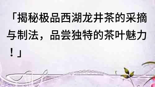 「揭秘極品西湖龍井茶的采摘與制法，品嘗獨特的茶葉魅力！」