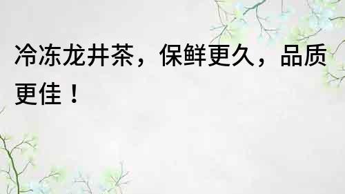 冷凍龍井茶，保鮮更久，品質更佳！