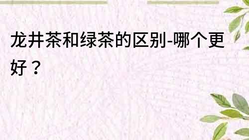 龍井茶和綠茶的區別-哪個更好？