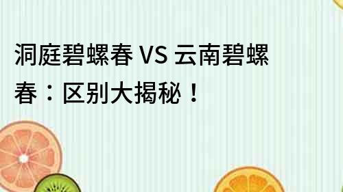洞庭碧螺春 VS 云南碧螺春：區(qū)別大揭秘！