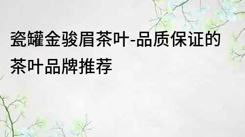 瓷罐金駿眉茶葉-品質保證的茶葉品牌推薦
