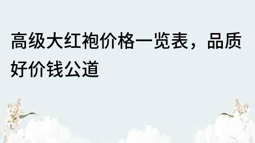 高級大紅袍價格一覽表，品質好價錢公道