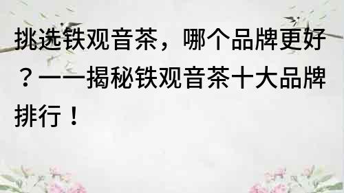 挑選鐵觀音茶，哪個品牌更好？一一揭秘鐵觀音茶十大品牌排行！