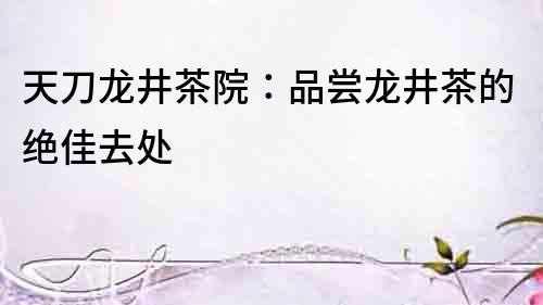 天刀龍井茶院：品嘗龍井茶的絕佳去處