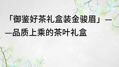 「御鑒好茶禮盒裝金駿眉」——品質(zhì)上乘的茶葉禮盒