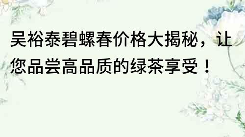 吳裕泰碧螺春價格大揭秘，讓您品嘗高品質的綠茶享受！