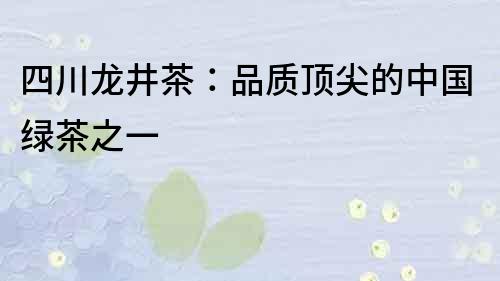 四川龍井茶：品質頂尖的中國綠茶之一