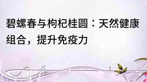 碧螺春與枸杞桂圓：天然健康組合，提升免疫力