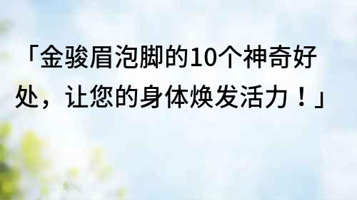 「金駿眉泡腳的10個神奇好處，讓您的身體煥發活力！」