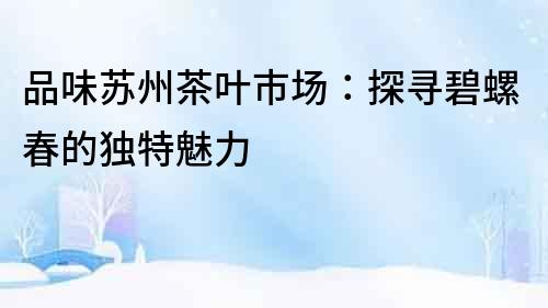 品味蘇州茶葉市場：探尋碧螺春的獨特魅力
