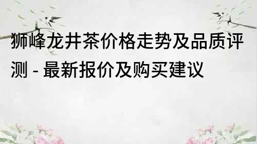 獅峰龍井茶價格走勢及品質評測 - 最新報價及購買建議