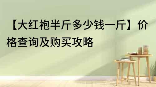 【大紅袍半斤多少錢一斤】價(jià)格查詢及購買攻略