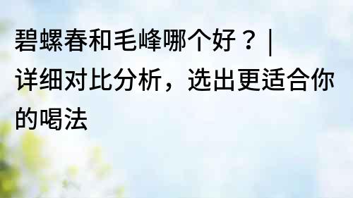 碧螺春和毛峰哪個好？ | 詳細對比分析，選出更適合你的喝法