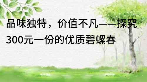 品味獨特，價值不凡——探究300元一份的優質碧螺春