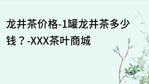 龍井茶價(jià)格-1罐龍井茶多少錢？-XXX茶葉商城