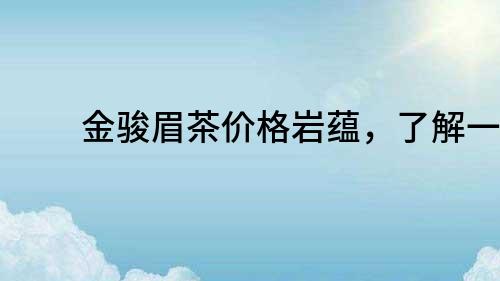 金駿眉茶價(jià)格巖蘊(yùn)，了解一下