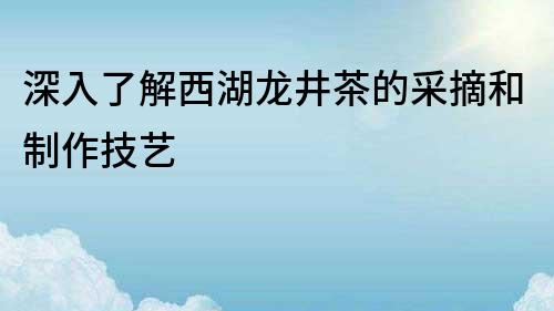 深入了解西湖龍井茶的采摘和制作技藝
