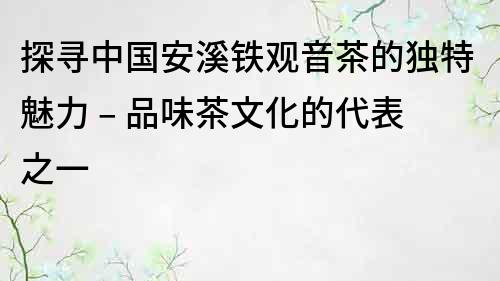 探尋中國安溪鐵觀音茶的獨(dú)特魅力 – 品味茶文化的代表之一