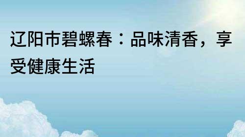 遼陽市碧螺春：品味清香，享受健康生活