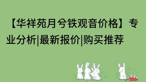 【華祥苑月兮鐵觀音價格】專業分析|最新報價|購買推薦