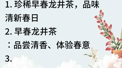 1. 珍稀早春龍井茶，品味清新春日
2. 早春龍井茶：品嘗清香、體驗(yàn)春意
3. 龍井茶的早春仙境，體驗(yàn)清新滋味
4. 品嘗春日清茶，暢享早春龍井茶的清香
5. 清香滿溢，早春龍井茶帶來舌尖上的春天