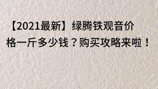 【2021最新】綠騰鐵觀音價格一斤多少錢？購買攻略來啦！