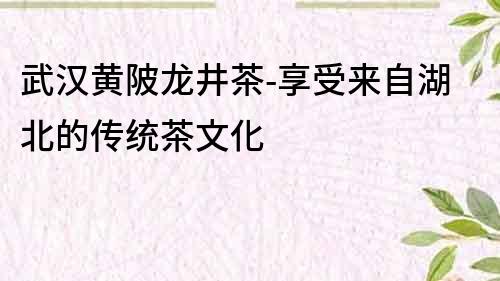 武漢黃陂龍井茶-享受來自湖北的傳統茶文化