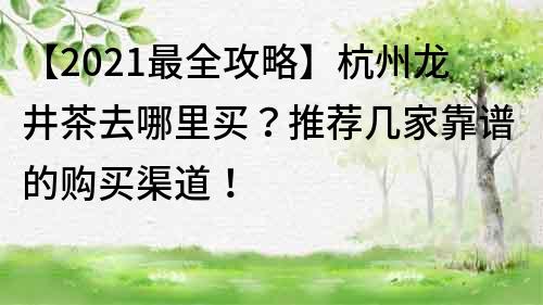 【2021最全攻略】杭州龍井茶去哪里買？推薦幾家靠譜的購買渠道！